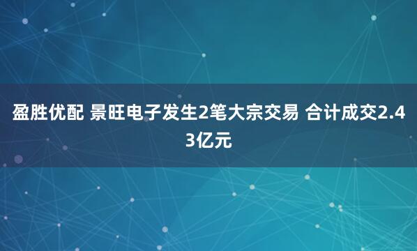 盈胜优配 景旺电子发生2笔大宗交易 合计成交2.43亿元
