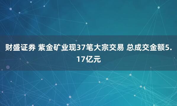 财盛证券 紫金矿业现37笔大宗交易 总成交金额5.17亿元