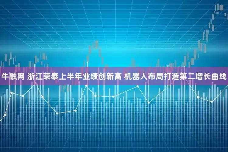牛融网 浙江荣泰上半年业绩创新高 机器人布局打造第二增长曲线