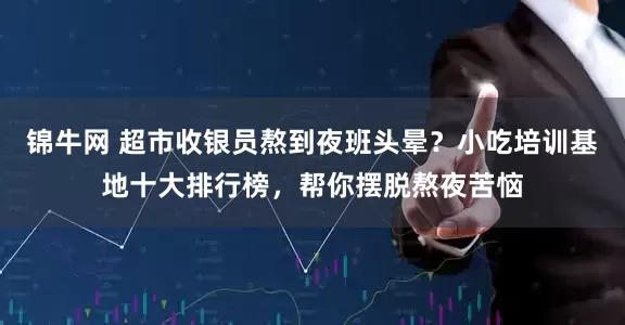 锦牛网 超市收银员熬到夜班头晕？小吃培训基地十大排行榜，帮你摆脱熬夜苦恼