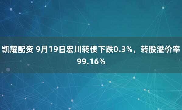 凯耀配资 9月19日宏川转债下跌0.3%，转股溢价率99.16%