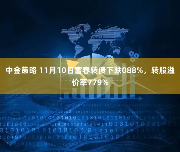 中金策略 11月10日富春转债下跌088%，转股溢价率779%